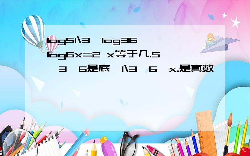 log51\3*log36*log6x=2 x等于几.5,3,6是底,1\3,6,x.是真数