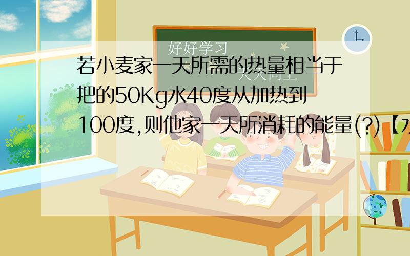 若小麦家一天所需的热量相当于把的50Kg水40度从加热到100度,则他家一天所消耗的能量(?)【水的比热容是4.2乘10^3J/Kg．度】