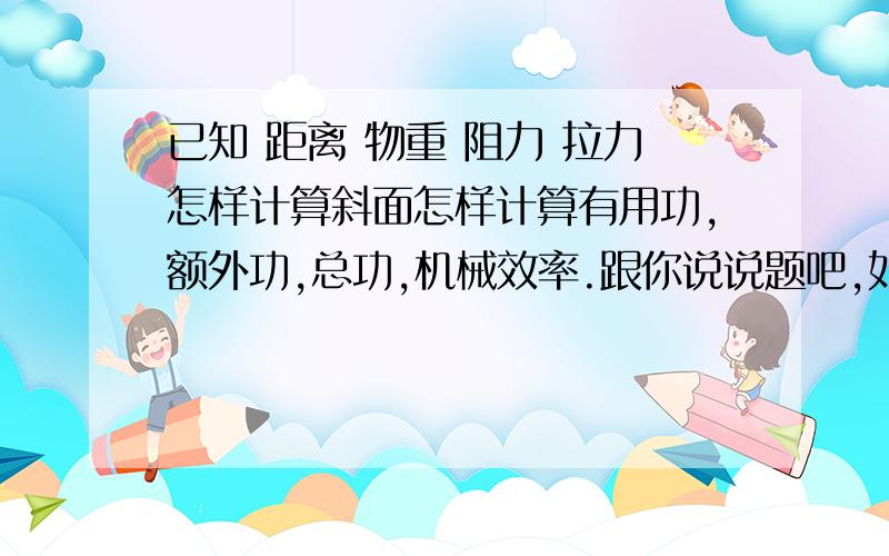 已知 距离 物重 阻力 拉力怎样计算斜面怎样计算有用功,额外功,总功,机械效率.跟你说说题吧,如下：斜面高度是2m,长度是6m,用它将一个600N的重物匀速拉上斜面的顶端,所受的摩擦力是40N,需要