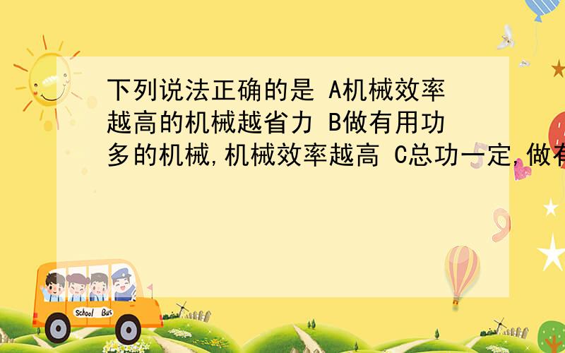 下列说法正确的是 A机械效率越高的机械越省力 B做有用功多的机械,机械效率越高 C总功一定,做有用功多的机下列说法正确的是 A机械效率越高的机械越省力 B做有用功多的机械,机械效率越高