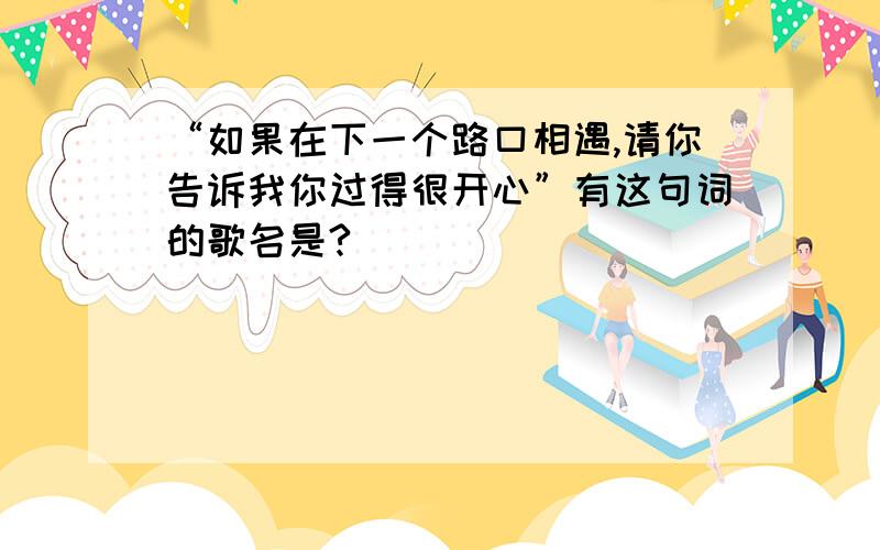 “如果在下一个路口相遇,请你告诉我你过得很开心”有这句词的歌名是?