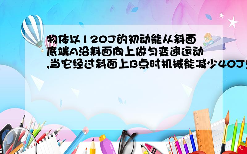 物体以120J的初动能从斜面底端A沿斜面向上做匀变速运动,当它经过斜面上B点时机械能减少40J重力势能增加了60J,则物体重返斜面底端时的动能为多少?答案是24J