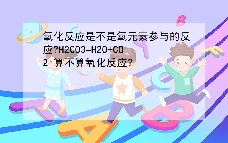 氧化反应是不是氧元素参与的反应?H2CO3=H2O+CO2 算不算氧化反应?