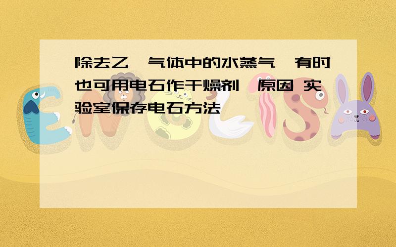 除去乙炔气体中的水蒸气,有时也可用电石作干燥剂,原因 实验室保存电石方法