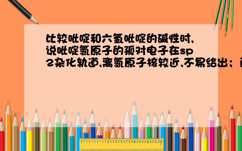 比较吡啶和六氢吡啶的碱性时,说吡啶氮原子的孤对电子在sp2杂化轨道,离氮原子核较近,不易给出；而六氢吡而六氢吡啶氮原子的孤对电子在sp3杂化轨道，离氮原子核远，容易给出，所以碱性