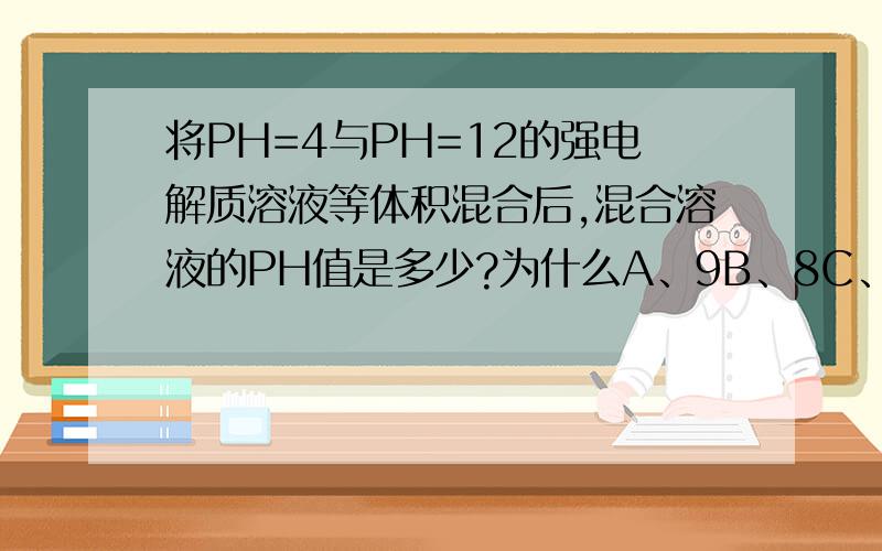 将PH=4与PH=12的强电解质溶液等体积混合后,混合溶液的PH值是多少?为什么A、9B、8C、12D、11.69