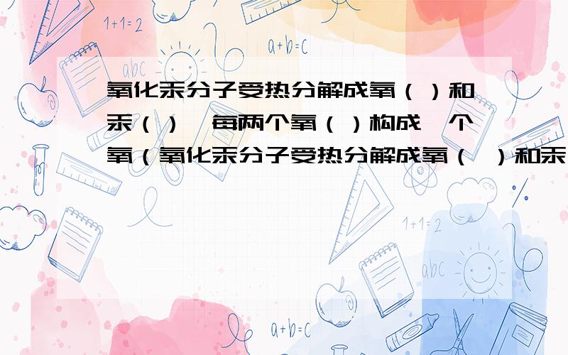 氧化汞分子受热分解成氧（）和汞（）,每两个氧（）构成一个氧（氧化汞分子受热分解成氧（ ）和汞（ ）,每两个氧（ ）构成一个氧（ ）,大量氧（ ）聚集成氧气,许多汞（ ）直接构成金属