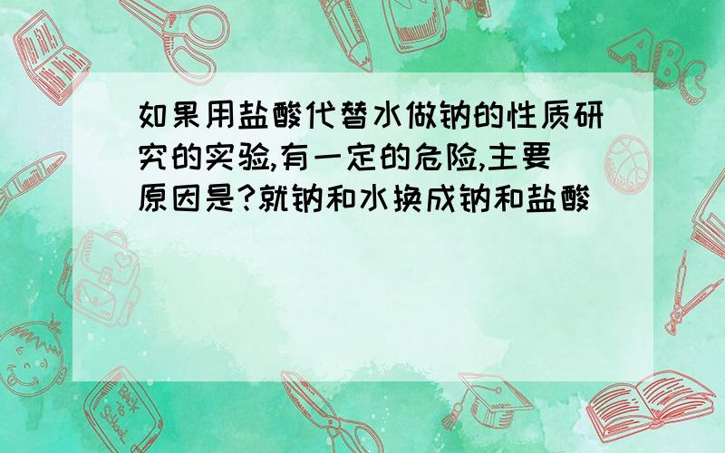 如果用盐酸代替水做钠的性质研究的实验,有一定的危险,主要原因是?就钠和水换成钠和盐酸