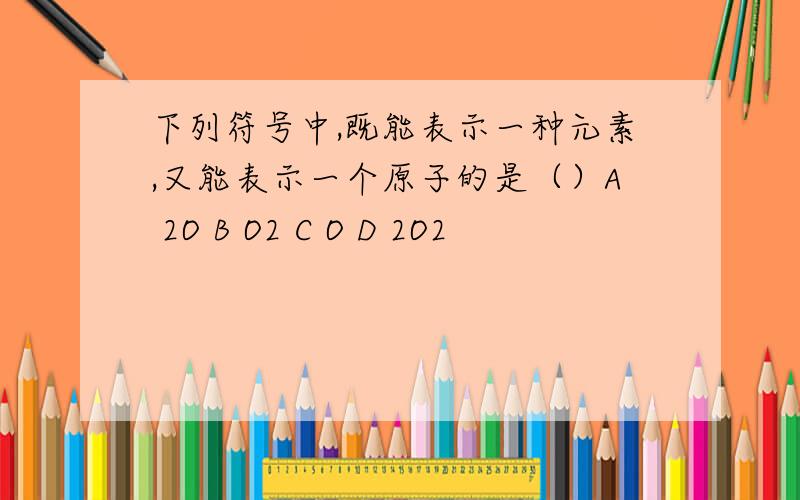 下列符号中,既能表示一种元素,又能表示一个原子的是（）A 2O B O2 C O D 2O2