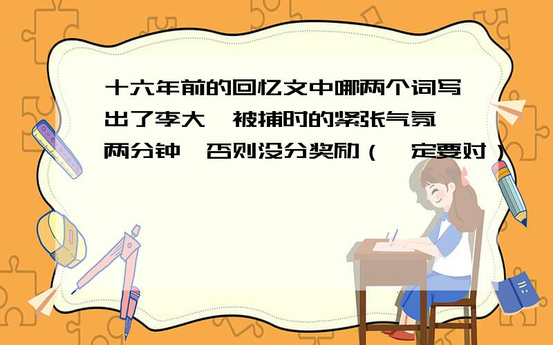 十六年前的回忆文中哪两个词写出了李大钊被捕时的紧张气氛 两分钟,否则没分奖励（一定要对）