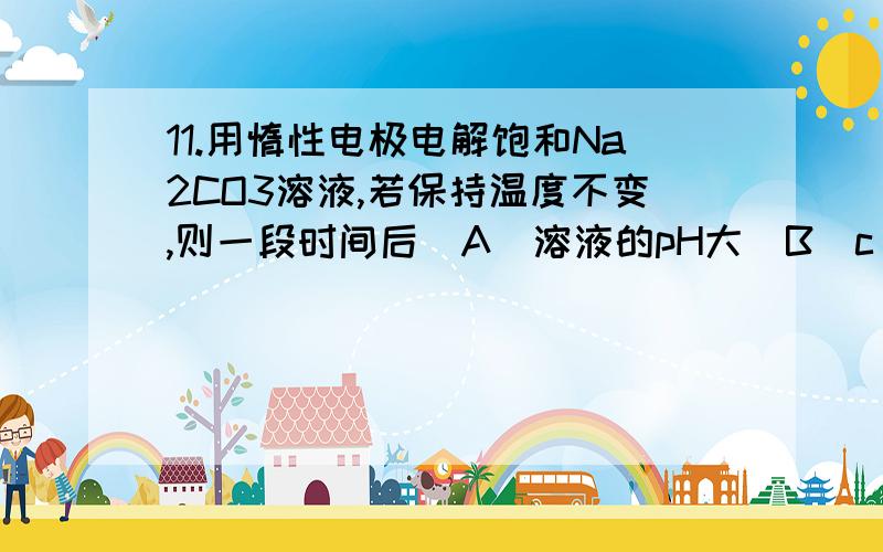 11.用惰性电极电解饱和Na2CO3溶液,若保持温度不变,则一段时间后（A）溶液的pH大（B）c(Na+)与c (CO32-)的比值变大（C）溶液浓度变大,有晶体析出（D）溶液浓度不变,有晶体析出