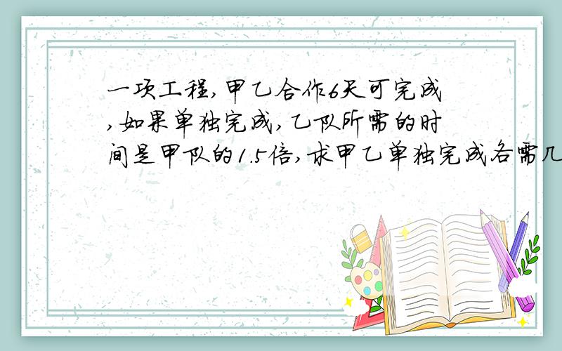 一项工程,甲乙合作6天可完成,如果单独完成,乙队所需的时间是甲队的1.5倍,求甲乙单独完成各需几天