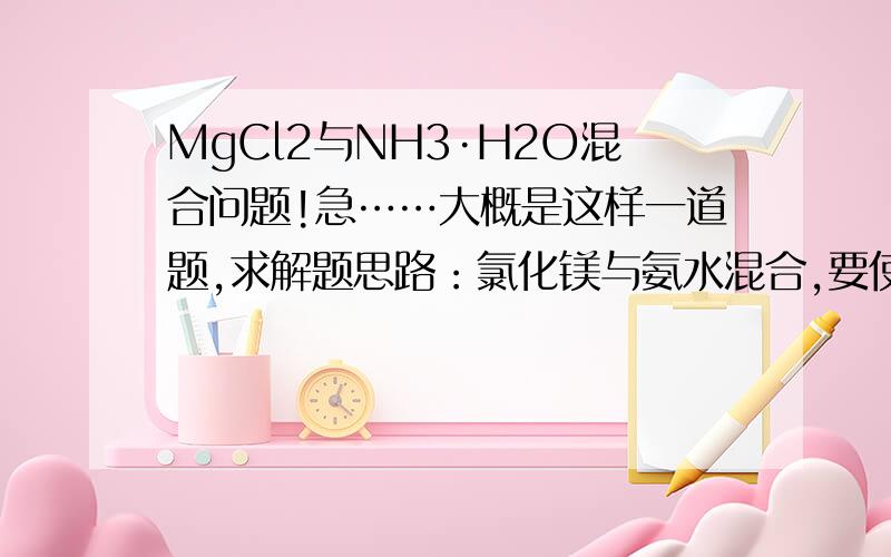 MgCl2与NH3·H2O混合问题!急……大概是这样一道题,求解题思路：氯化镁与氨水混合,要使无沉淀产生,需要加入多少盐酸,我怎么算都不对,每次遇到氯化镁和氨水混合的问题就算不对,题目还给了PK