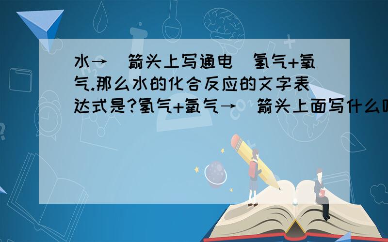 水→(箭头上写通电）氢气+氧气.那么水的化合反应的文字表达式是?氢气+氧气→（箭头上面写什么呢?）水偶同学写的是“点燃”.偶写的是“通电”,额,呵呵~