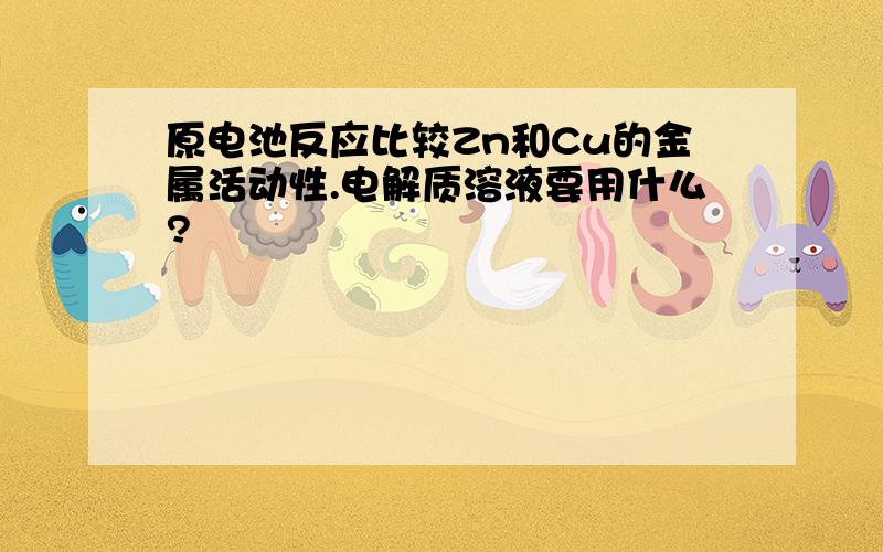 原电池反应比较Zn和Cu的金属活动性.电解质溶液要用什么?