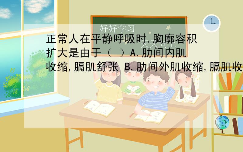 正常人在平静呼吸时,胸廓容积扩大是由于（ ）A.肋间内肌收缩,膈肌舒张 B.肋间外肌收缩,膈肌收缩C.废溶剂缩小,气压减小 D.肺容积增大,气压下降请真正懂的人来答.不要不懂装懂.这可关系到