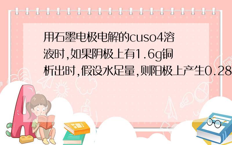 用石墨电极电解的cuso4溶液时,如果阴极上有1.6g铜析出时,假设水足量,则阳极上产生0.28L氧气对吗?不可能为0.36L还是不可能为0.14L假设水不充足，那等于是电解熔融cuso4呗，不会产生哪个结果？