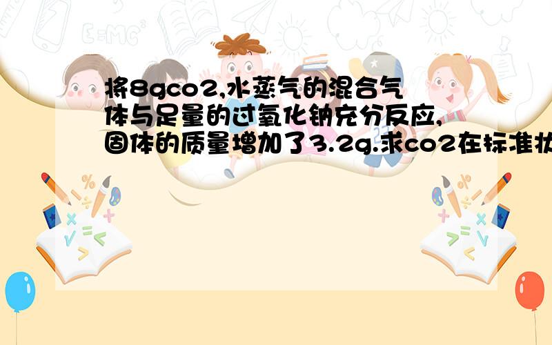 将8gco2,水蒸气的混合气体与足量的过氧化钠充分反应,固体的质量增加了3.2g.求co2在标准状况的气体的体积．