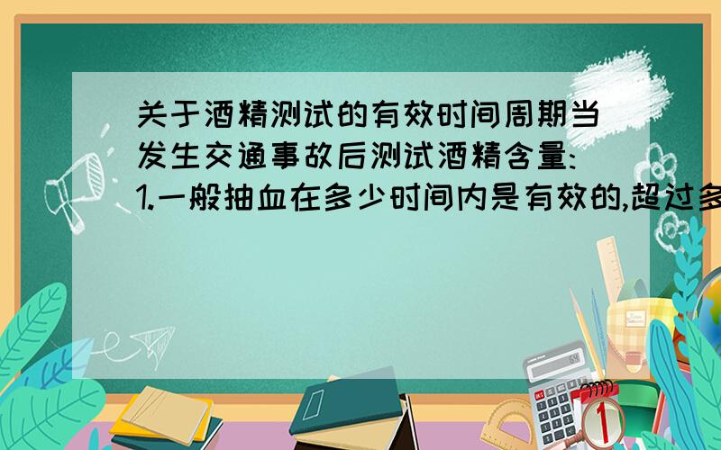 关于酒精测试的有效时间周期当发生交通事故后测试酒精含量:1.一般抽血在多少时间内是有效的,超过多少时间再抽血就测不出来或不准了?2.交通管理部门会请哪个机构检验,检验周期大概要