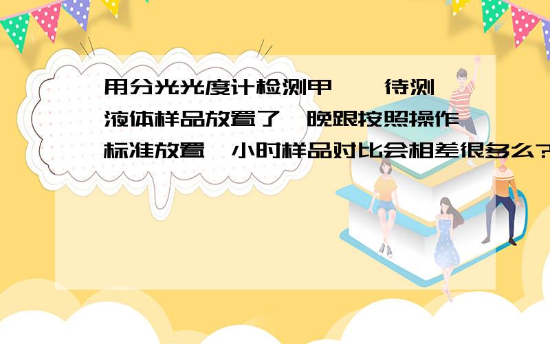 用分光光度计检测甲醛  待测液体样品放置了一晚跟按照操作标准放置一小时样品对比会相差很多么?  谢谢啦  没分了 希望不吝赐教咯我是指待测液体加入乙酰丙酮与乙酸铵放置一晚与一小