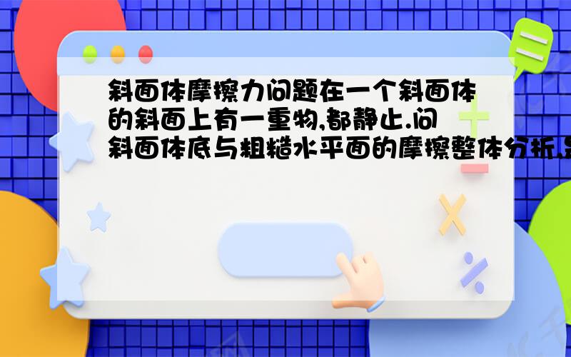 斜面体摩擦力问题在一个斜面体的斜面上有一重物,都静止.问斜面体底与粗糙水平面的摩擦整体分析,是0.但我决得分下来看,重物的肿力分力下滑力给斜面向下的摩擦,这摩擦水平分力不是又构