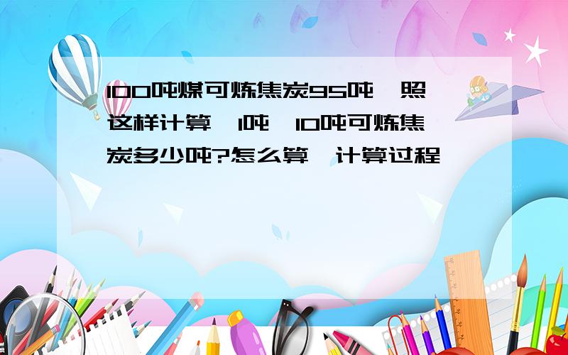 100吨煤可炼焦炭95吨,照这样计算,1吨,10吨可炼焦炭多少吨?怎么算,计算过程