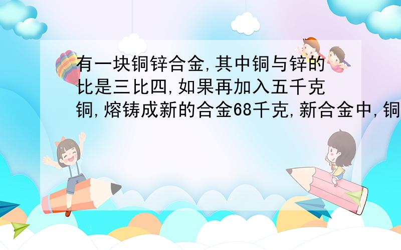 有一块铜锌合金,其中铜与锌的比是三比四,如果再加入五千克铜,熔铸成新的合金68千克,新合金中,铜与锌的比是（）.算式