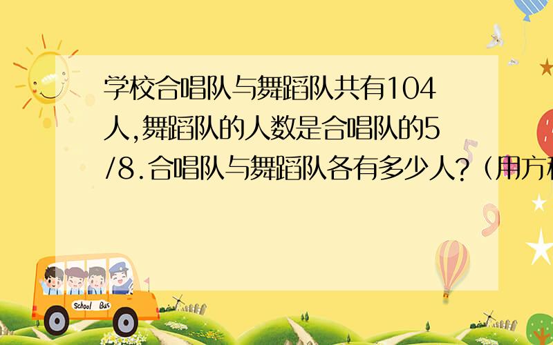 学校合唱队与舞蹈队共有104人,舞蹈队的人数是合唱队的5/8.合唱队与舞蹈队各有多少人?（用方程解答）