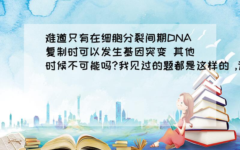 难道只有在细胞分裂间期DNA复制时可以发生基因突变 其他时候不可能吗?我见过的题都是这样的 ,请说明为什么