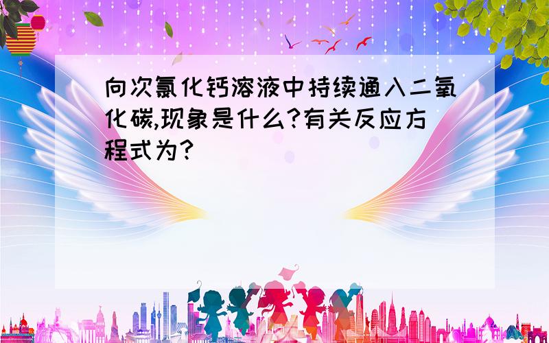 向次氯化钙溶液中持续通入二氧化碳,现象是什么?有关反应方程式为?