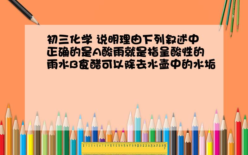 初三化学 说明理由下列叙述中正确的是A酸雨就是指呈酸性的雨水B食醋可以除去水壶中的水垢