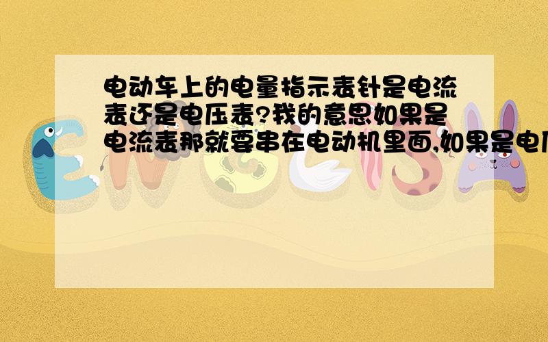 电动车上的电量指示表针是电流表还是电压表?我的意思如果是电流表那就要串在电动机里面,如果是电压表就直接接在电瓶的正负级上就可以了.