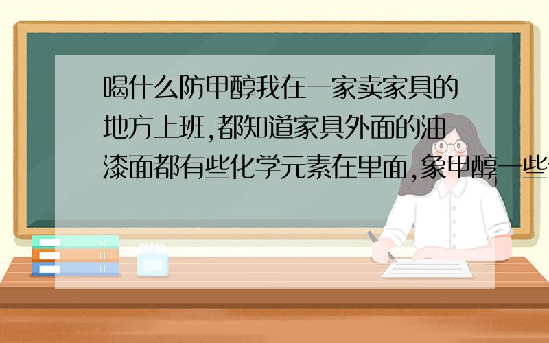 喝什么防甲醇我在一家卖家具的地方上班,都知道家具外面的油漆面都有些化学元素在里面,象甲醇一些什么的,虽然说那些是环保的,可是对身体多少还有有点影响的,我想请问我喝什么东西可