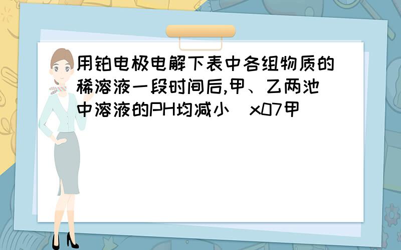 用铂电极电解下表中各组物质的稀溶液一段时间后,甲、乙两池中溶液的PH均减小\x07甲                \x07乙     A.  \x07KOH               \x07CuSO4         B, \x07H2SO4                     \x07AgNO3       C.   \x07Na2SO4