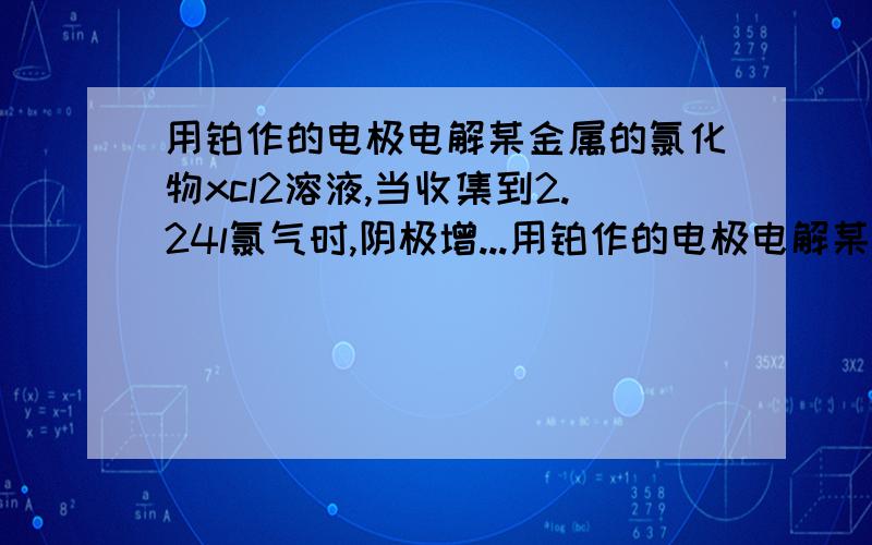 用铂作的电极电解某金属的氯化物xcl2溶液,当收集到2.24l氯气时,阴极增...用铂作的电极电解某金属的氯化物xcl2溶液,当收集到2.24l氯气时,阴极增重6.4g,则阴阳极的电极反应方程式是?