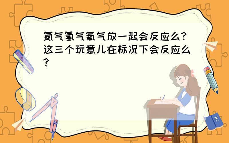 氮气氢气氧气放一起会反应么?这三个玩意儿在标况下会反应么?