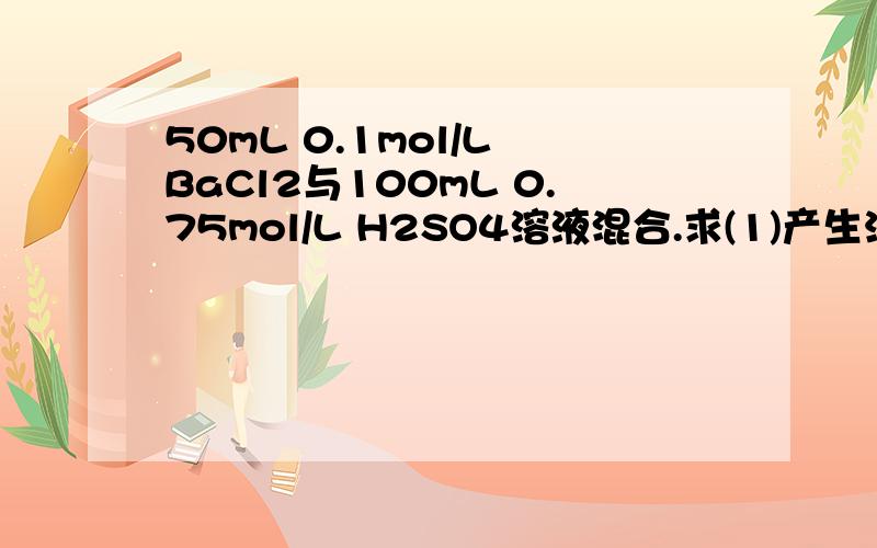 50mL 0.1mol/L BaCl2与100mL 0.75mol/L H2SO4溶液混合.求(1)产生沉淀多少克?(2)反应后溶液的pH为多少?