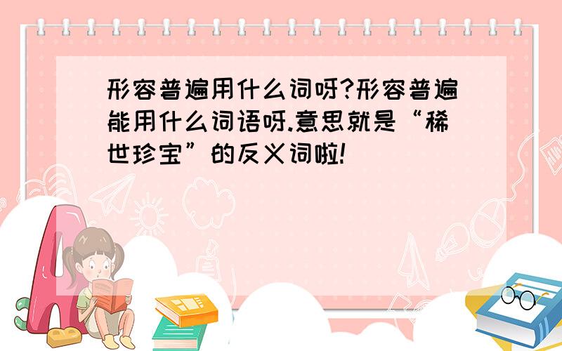 形容普遍用什么词呀?形容普遍能用什么词语呀.意思就是“稀世珍宝”的反义词啦!