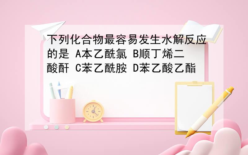 下列化合物最容易发生水解反应的是 A本乙酰氯 B顺丁烯二酸酐 C苯乙酰胺 D苯乙酸乙酯