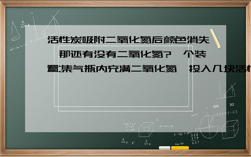 活性炭吸附二氧化氮后颜色消失,那还有没有二氧化氮?一个装置:集气瓶内充满二氧化氮,投入几块活性炭,红棕色渐渐消失.边上一烧杯,盛有水,一倒扣的漏斗,用导管跟集气瓶连接,则倒扣漏斗内