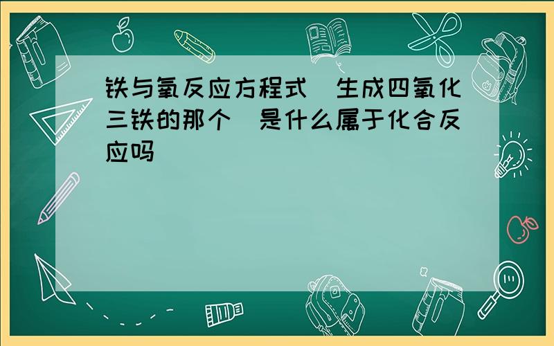 铁与氧反应方程式（生成四氧化三铁的那个）是什么属于化合反应吗