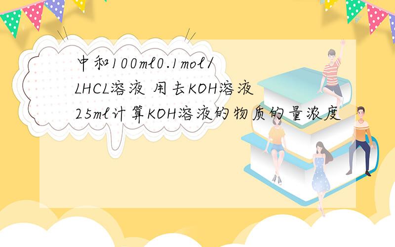 中和100ml0.1mol/LHCL溶液 用去KOH溶液25ml计算KOH溶液的物质的量浓度