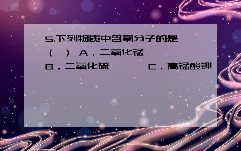 5.下列物质中含氧分子的是 （ ） A．二氧化锰 　　　B．二氧化硫 　　　C．高锰酸钾　　　 D．空气求详解 原因