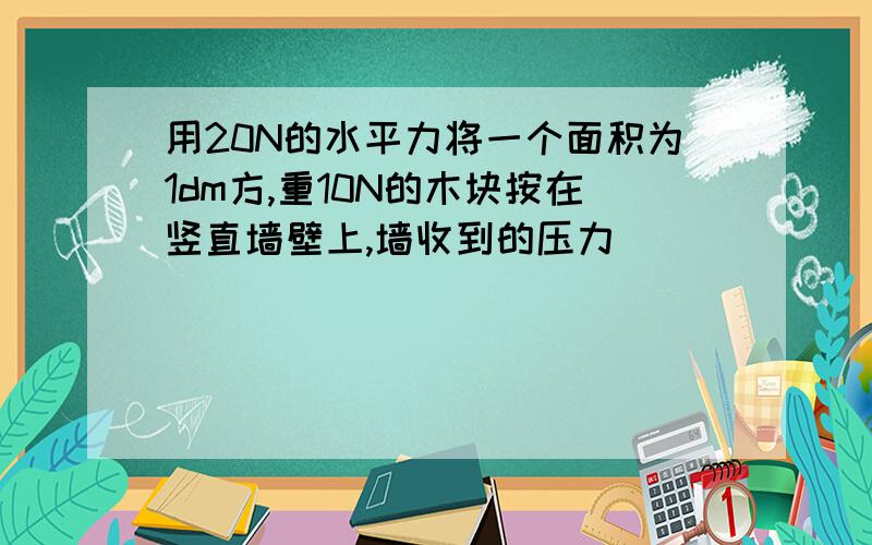 用20N的水平力将一个面积为1dm方,重10N的木块按在竖直墙壁上,墙收到的压力