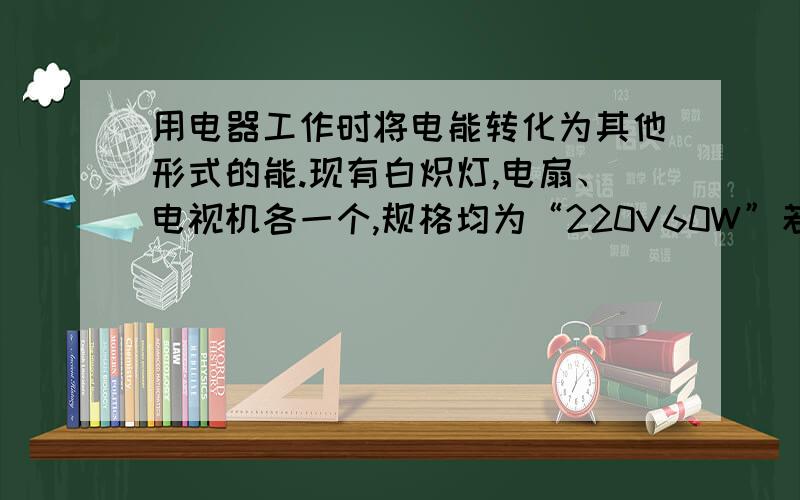 用电器工作时将电能转化为其他形式的能.现有白炽灯,电扇、电视机各一个,规格均为“220V60W”若将它们同时接入家庭电路中,在相同的时间内,转化的内能最多的是（ ）A白炽灯 B电扇 C电视机