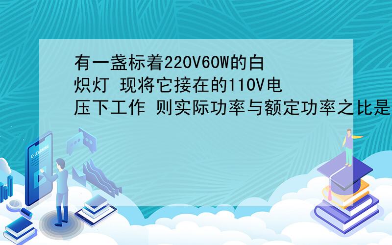 有一盏标着220V60W的白炽灯 现将它接在的110V电压下工作 则实际功率与额定功率之比是