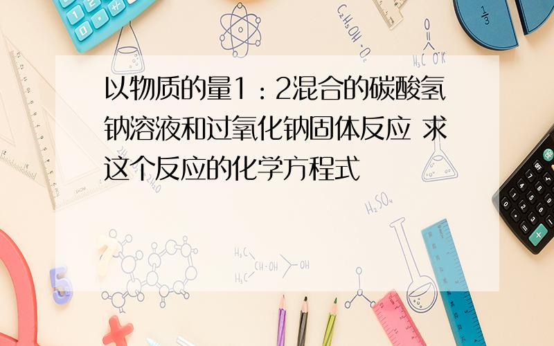 以物质的量1：2混合的碳酸氢钠溶液和过氧化钠固体反应 求这个反应的化学方程式