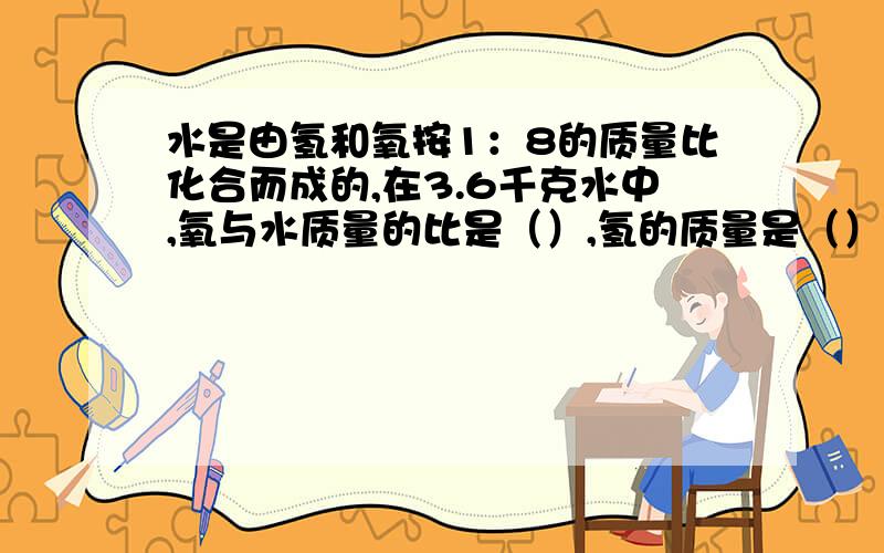 水是由氢和氧按1：8的质量比化合而成的,在3.6千克水中,氧与水质量的比是（）,氢的质量是（）千克.