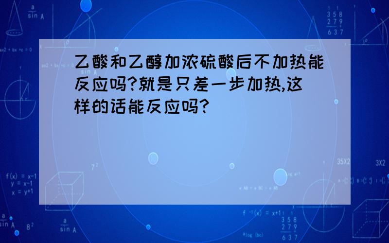 乙酸和乙醇加浓硫酸后不加热能反应吗?就是只差一步加热,这样的话能反应吗?