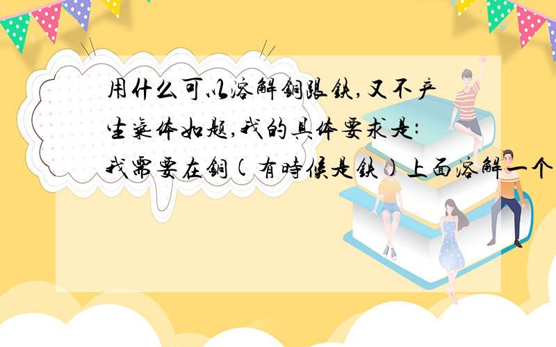 用什么可以溶解铜跟铁,又不产生气体如题,我的具体要求是:我需要在铜(有时候是铁)上面溶解一个0.2mm的小洞,深度大概3MM深,我用三氯化铁试过,溶得不够深,大概1mm的样子,而且时间要很久我用